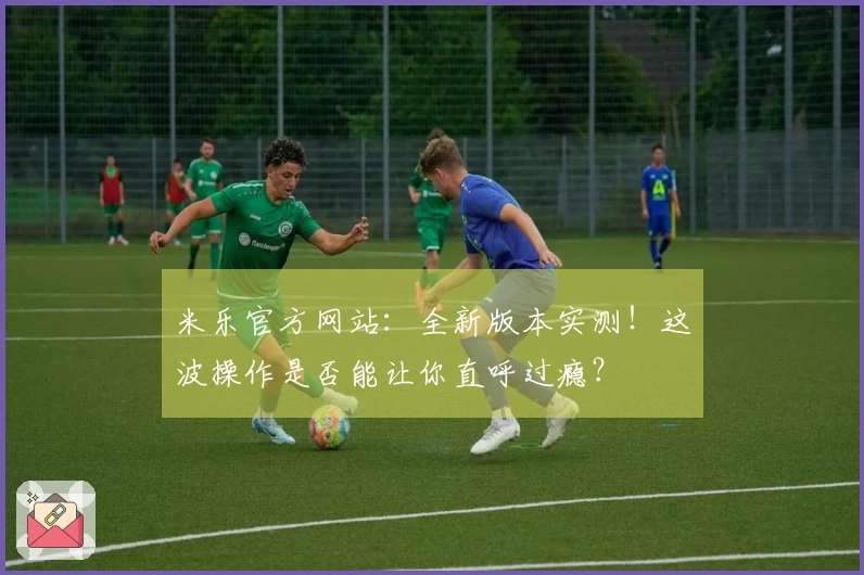 米乐官方网站：全新版本实测！这波操作是否能让你直呼过瘾？