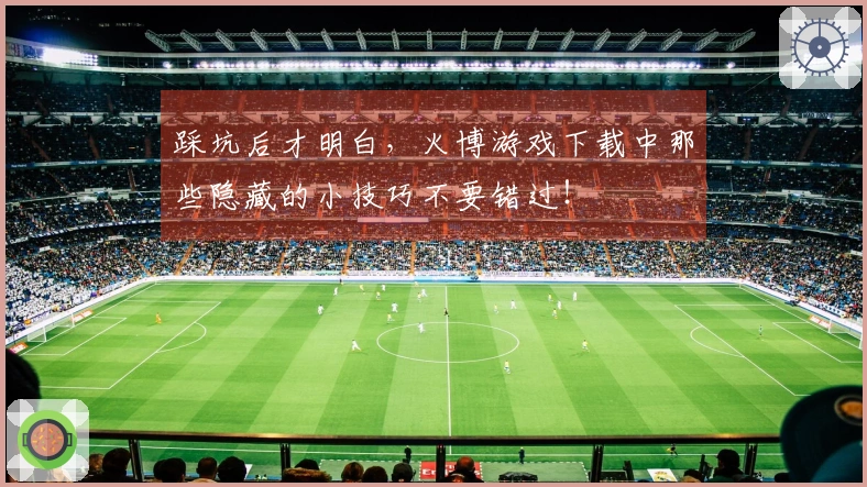 踩坑后才明白，火博游戏下载中那些隐藏的小技巧不要错过！