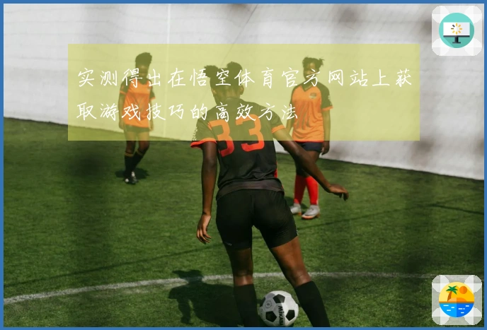 实测得出在悟空体育官方网站上获取游戏技巧的高效方法