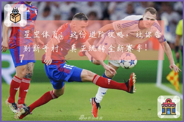 星空体育：这份进阶攻略，让你告别新手村，真正玩转全新赛季！