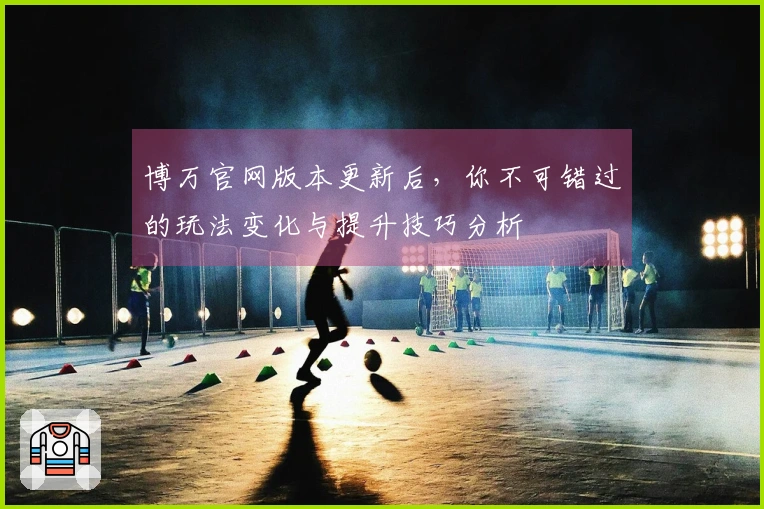 博万官网版本更新后，你不可错过的玩法变化与提升技巧分析