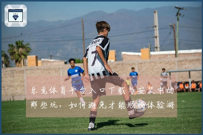 乐竞体育平台入口下载与安装中的那些坑，如何避免才能顺畅体验游戏乐趣