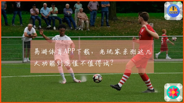 易游体育APP下载，老玩家亲测这几大功能到底值不值得试？